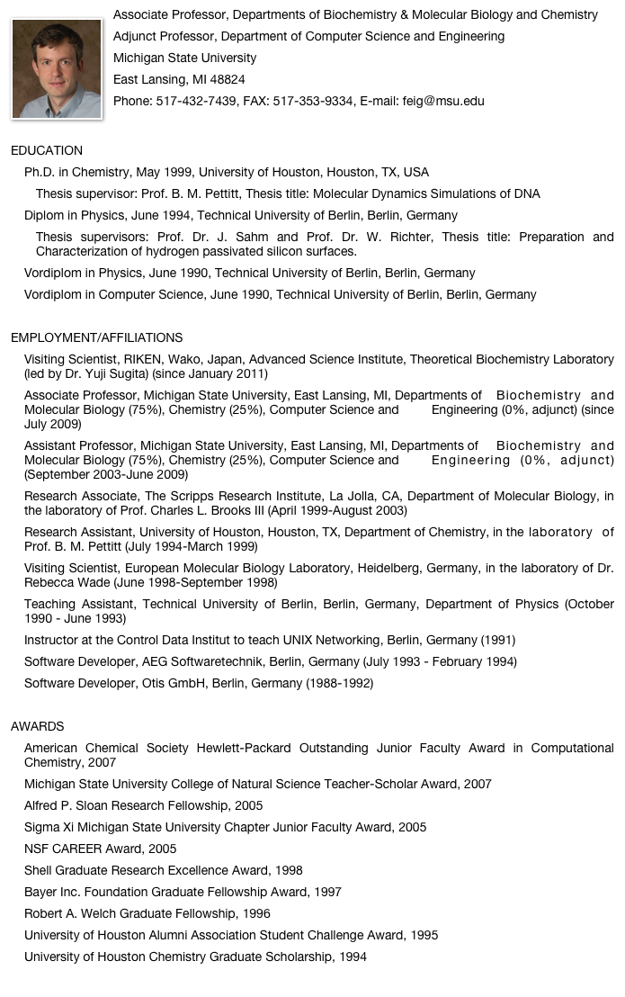 ￼Associate Professor, Departments of Biochemistry & Molecular Biology and ChemistryAdjunct Professor, Department of Computer Science and EngineeringMichigan State UniversityEast Lansing, MI 48824Phone: 517-432-7439, FAX: 517-353-9334, E-mail: feig＠msu.eduEDUCATIONPh.D. in Chemistry, May 1999, University of Houston, Houston, TX, USA	Thesis supervisor: Prof. B. M. Pettitt, Thesis title: Molecular Dynamics Simulations of DNADiplom in Physics, June 1994, Technical University of Berlin, Berlin, Germany	Thesis supervisors: Prof. Dr. J. Sahm and Prof. Dr. W. Richter, Thesis title: Preparation and 	Characterization of hydrogen passivated silicon surfaces.Vordiplom in Physics, June 1990, Technical University of Berlin, Berlin, GermanyVordiplom in Computer Science, June 1990, Technical University of Berlin, Berlin, Germany  EMPLOYMENT/AFFILIATIONSVisiting Scientist, RIKEN, Wako, Japan, Advanced Science Institute, Theoretical Biochemistry Laboratory (led by Dr. Yuji Sugita) (since January 2011) Associate Professor, Michigan State University, East Lansing, MI, Departments of 	Biochemistry and Molecular Biology (75%), Chemistry (25%), Computer Science and 	Engineering (0%, adjunct) (since July 2009)Assistant Professor, Michigan State University, East Lansing, MI, Departments of 	Biochemistry and Molecular Biology (75%), Chemistry (25%), Computer Science and 	Engineering (0%, adjunct) (September 2003-June 2009)Research Associate, The Scripps Research Institute, La Jolla, CA, Department of Molecular Biology, in the laboratory of Prof. Charles L. Brooks III (April 1999-August 2003) Research Assistant, University of Houston, Houston, TX, Department of Chemistry, in the 	laboratory of Prof. B. M. Pettitt (July 1994-March 1999)Visiting Scientist, European Molecular Biology Laboratory, Heidelberg, Germany, in the laboratory of Dr. Rebecca Wade (June 1998-September 1998)Teaching Assistant, Technical University of Berlin, Berlin, Germany, Department of Physics (October 1990 - June 1993)Instructor at the Control Data Institut to teach UNIX Networking, Berlin, Germany (1991) Software Developer, AEG Softwaretechnik, Berlin, Germany (July 1993 - February 1994)Software Developer, Otis GmbH, Berlin, Germany (1988-1992)AWARDSAmerican Chemical Society Hewlett-Packard Outstanding Junior Faculty Award in Computational Chemistry, 2007Michigan State University College of Natural Science Teacher-Scholar Award, 2007Alfred P. Sloan Research Fellowship, 2005Sigma Xi Michigan State University Chapter Junior Faculty Award, 2005NSF CAREER Award, 2005Shell Graduate Research Excellence Award, 1998Bayer Inc. Foundation Graduate Fellowship Award, 1997   Robert A. Welch Graduate Fellowship, 1996University of Houston Alumni Association Student Challenge Award, 1995University of Houston Chemistry Graduate Scholarship, 1994