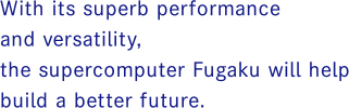 With its superb performance and broad applicability, the supercomputer Fugaku will help improve our lives and society.